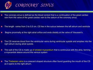 CORONARY SINUS
The coronary sinus is defined as the blood conduit that is a continuation of the great cardiac
vein from the valve of the great cardiac vein to the ostium of the coronary sinus.

The length varies from 3 to 5.5 cm. CS lies in the sulcus between the left atrium and ventricle
Begins proximally at the right atrial orifice and ends distally at the valve of Vieussen's.

.

The CS receives blood from the ventricular veins during ventricular systole and empties into the
right atrium during atrial systole.
The wall of the CS is made up of striated myocardium that is continuous with the atria, forming
a myocardial sleeve around the venous system

The Thebesian valve is a crescent shaped structure often found guarding the mouth of the CS
as it opens to the right atrium.

 