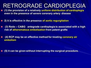 RETROGRADE CARDIOPLEGIA
(1) the provision of a relatively uniform distribution of cardioplegia
even in the presence of severe coronary artery disease
2) it is effective in the presence of aortic regurgitation
(3) Redo – CABG antegrade cardioplegia is associated with a high
risk of atheromatous embolization from patent grafts
(4) RCP may be an effective method for treating coronary air
embolism

(5) it can be given without interrupting the surgical procedure.

 
