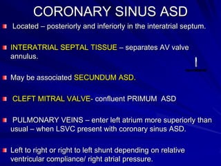 CORONARY SINUS ASD
Located – posteriorly and inferiorly in the interatrial septum.
INTERATRIAL SEPTAL TISSUE – separates AV valve
annulus.
May be associated SECUNDUM ASD.

CLEFT MITRAL VALVE- confluent PRIMUM ASD
PULMONARY VEINS – enter left atrium more superiorly than
usual – when LSVC present with coronary sinus ASD.
Left to right or right to left shunt depending on relative
ventricular compliance/ right atrial pressure.

 