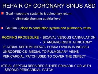 REPAIR OF CORONARY SINUS ASD
Goal – separate systemic & pulmonary return
- eliminate shunting at atrial level
Caution – close to conduction system and pulmonary veins.
ROOFING PROCEDURE - BICAVAL VENOUS CANNULATION
- STANDARD RIGHT ATRIOTOMY
IF ATRIAL SEPTUM INTACT- FOSSA OVALIS IS INCISED
UNROOFED CS- MEDIAL TO PULMONARY VEINS
PERICARDIAL PATCH USED TO COVER THE DEFECT
ATRIAL SEPTUM REPAIRED EITHER PRIMARILY OR WITH
SECOND PERICARDIAL PATCH

 