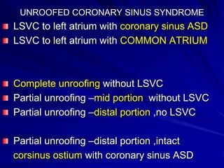 UNROOFED CORONARY SINUS SYNDROME

LSVC to left atrium with coronary sinus ASD
LSVC to left atrium with COMMON ATRIUM

Complete unroofing without LSVC
Partial unroofing –mid portion without LSVC
Partial unroofing –distal portion ,no LSVC

Partial unroofing –distal portion ,intact
corsinus ostium with coronary sinus ASD

 