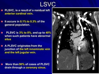 LSVC
PLSVC, is a result of a residual left
anterior cardinal vein.
It occurs in 0.1% to 0.3% of the
general population.
PLSVC is 3% to 8%, and up to 40%
when such patients have abnormal
situs
A PLSVC originates from the
junction of the left innominate vein
and the left jugular vein.

More than 90% of cases of PLSVC
drain through a coronary sinus.

 