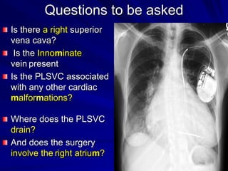 Questions to be asked
Is there a right superior
vena cava?
Is the Innominate
vein present
Is the PLSVC associated
with any other cardiac
malformations?
Where does the PLSVC
drain?
And does the surgery
involve the right atrium?

 