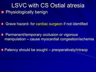 LSVC with CS Ostial atresia
Physiologically benign
Grave hazard- for cardiac surgeon if not identified
Permanent/temporary occlusion or vigorous
manipulation – cause myocardial congestion/ischemia
Patency should be sought – preoperatively/intraop

 