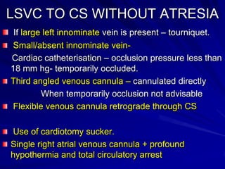 LSVC TO CS WITHOUT ATRESIA
If large left innominate vein is present – tourniquet.
Small/absent innominate veinCardiac catheterisation – occlusion pressure less than
18 mm hg- temporarily occluded.
Third angled venous cannula – cannulated directly
When temporarily occlusion not advisable
Flexible venous cannula retrograde through CS
Use of cardiotomy sucker.
Single right atrial venous cannula + profound
hypothermia and total circulatory arrest

 