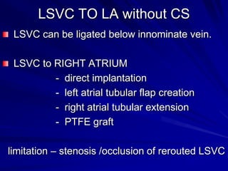 LSVC TO LA without CS
LSVC can be ligated below innominate vein.

LSVC to RIGHT ATRIUM
- direct implantation
- left atrial tubular flap creation
- right atrial tubular extension
- PTFE graft
limitation – stenosis /occlusion of rerouted LSVC

 