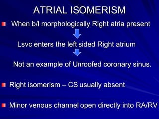 ATRIAL ISOMERISM
When b/l morphologically Right atria present

Lsvc enters the left sided Right atrium
Not an example of Unroofed coronary sinus.
Right isomerism – CS usually absent
Minor venous channel open directly into RA/RV

 