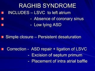 RAGHIB SYNDROME
INCLUDES – LSVC to left atrium
- Absence of coronary sinus
- Low lying ASD
Simple closure – Persistent desaturation
Correction - ASD repair + ligation of LSVC
- Excision of septum primum
- Placement of intra atrial baffle

 