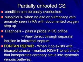 Partially unroofed CS
condition can be easily overlooked
suspicious- when no asd or pulmonary vein
anomaly seen in RA with documented oxygen
step up
Diagnosis – pass a probe in CS orifice
- View defect through separate
incision in interatrial septum
FONTAN REPAIR - When it co exists with
tricuspid atresia – marked RIGHT to left shunt
that incorporates coronary sinus into systemic
venous pathway.

 