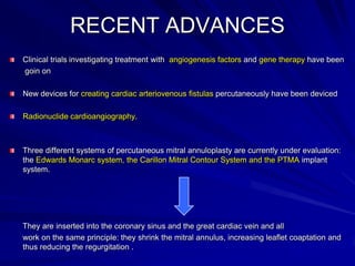 RECENT ADVANCES
Clinical trials investigating treatment with angiogenesis factors and gene therapy have been
goin on

New devices for creating cardiac arteriovenous fistulas percutaneously have been deviced
Radionuclide cardioangiography.

Three different systems of percutaneous mitral annuloplasty are currently under evaluation:
the Edwards Monarc system, the Carillon Mitral Contour System and the PTMA implant
system.

They are inserted into the coronary sinus and the great cardiac vein and all
work on the same principle: they shrink the mitral annulus, increasing leaflet coaptation and
thus reducing the regurgitation .

 