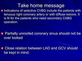 Take home message
Indications of selective CVBG include the patients with
tenuous right coronary artery or with diffuse lesions. It
is fit for the patients who need secondary CABG
operation.

Partially unroofed coronary sinus should not be
over looked

Close relation between LAD and GCV should
be kept in mind.

 