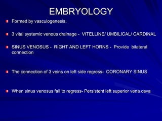 EMBRYOLOGY
Formed by vasculogenesis.
3 vital systemic venous drainage - VITELLINE/ UMBILICAL/ CARDINAL
SINUS VENOSUS - RIGHT AND LEFT HORNS - Provide bilateral
connection

The connection of 3 veins on left side regress- CORONARY SINUS

When sinus venosus fail to regress- Persistent left superior vena cava

 