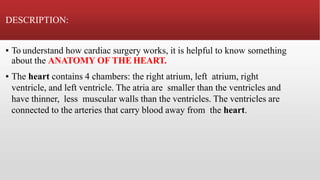 DESCRIPTION:
▪ To understand how cardiac surgery works, it is helpful to know something
about the ANATOMY OF THE HEART.
▪ The heart contains 4 chambers: the right atrium, left atrium, right
ventricle, and left ventricle. The atria are smaller than the ventricles and
have thinner, less muscular walls than the ventricles. The ventricles are
connected to the arteries that carry blood away from the heart.
 