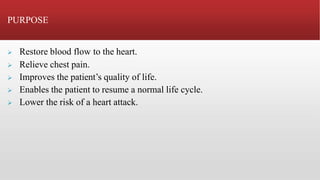PURPOSE
 Restore blood flow to the heart.
 Relieve chest pain.
 Improves the patient’s quality of life.
 Enables the patient to resume a normal life cycle.
 Lower the risk of a heart attack.
 