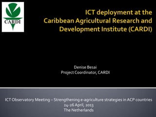 Denise Besai
Project Coordinator,CARDI
ICTObservatory Meeting – Strengthening e-agriculture strategies in ACP countries
24-26 April, 2013
The Netherlands
 