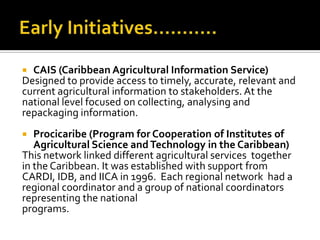  CAIS (Caribbean Agricultural Information Service)
Designed to provide access to timely, accurate, relevant and
current agricultural information to stakeholders. At the
national level focused on collecting, analysing and
repackaging information.
 Procicaribe (Program for Cooperation of Institutes of
Agricultural Science andTechnology in the Caribbean)
This network linked different agricultural services together
in the Caribbean. It was established with support from
CARDI, IDB, and IICA in 1996. Each regional network had a
regional coordinator and a group of national coordinators
representing the national
programs.
 