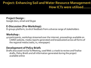 Project Design :
Google docs, email and Skype
E-Discussion (Pre-Workshop):
D-groups platform, to elicit feedback from a diverse range of stakeholders
Workshop :
40 participants, workshop streamed over the internet, proceedings available on
CARDI website, media reports generated and broadcasted across all forms of
the regional media (radio, tv, newspaper)
Development of Policy Briefs
Drafts discussed via GoTo Meeting, usedWeb 2.0 tools to review and finalise
drafts, Policy Briefs and all information generated during the project
available online
 