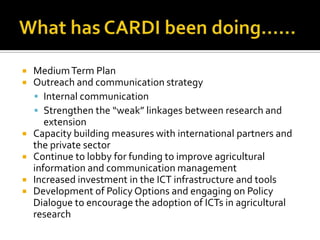  MediumTerm Plan
 Outreach and communication strategy
 Internal communication
 Strengthen the “weak” linkages between research and
extension
 Capacity building measures with international partners and
the private sector
 Continue to lobby for funding to improve agricultural
information and communication management
 Increased investment in the ICT infrastructure and tools
 Development of Policy Options and engaging on Policy
Dialogue to encourage the adoption of ICTs in agricultural
research
 