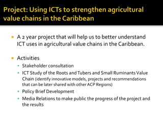  A 2 year project that will help us to better understand
ICT uses in agricultural value chains in the Caribbean.
 Activities
 Stakeholder consultation
 ICT Study of the Roots andTubers and Small RuminantsValue
Chain (identify innovative models, projects and recommendations
that can be later shared with other ACP Regions)
 Policy Brief Development
 Media Relations to make public the progress of the project and
the results
 