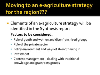  Elements of an e-agriculture strategy will be
identified in the Synthesis report
Factors to be considered:
 Role of youth and women and disenfranchised groups
 Role of the private sector
 Policy environment and ways of strengthening it
 Investment
 Content management – dealing with traditional
knowledge and grassroots groups
 