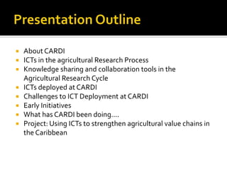  AboutCARDI
 ICTs in the agricultural Research Process
 Knowledge sharing and collaboration tools in the
Agricultural Research Cycle
 ICTs deployed at CARDI
 Challenges to ICT Deployment at CARDI
 Early Initiatives
 What has CARDI been doing….
 Project: Using ICTs to strengthen agricultural value chains in
the Caribbean
 