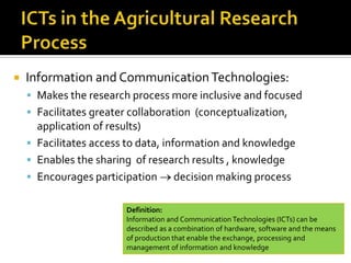  Information and CommunicationTechnologies:
 Makes the research process more inclusive and focused
 Facilitates greater collaboration (conceptualization,
application of results)
 Facilitates access to data, information and knowledge
 Enables the sharing of research results , knowledge
 Encourages participation decision making process
Definition:
Information and Communication Technologies (ICTs) can be
described as a combination of hardware, software and the means
of production that enable the exchange, processing and
management of information and knowledge
 