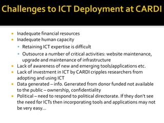  Inadequate financial resources
 Inadequate human capacity
 Retaining ICT expertise is difficult
 Outsource a number of critical activities: website maintenance,
upgrade and maintenance of infrastructure
 Lack of awareness of new and emerging tools/applications etc.
 Lack of investment in ICT by CARDI cripples researchers from
adopting and using ICT
 Data generated – info. Generated from donor funded not available
to the public – ownership, confidentiality
 Political – need to respond to political directorate. If they don’t see
the need for ICTs then incorporating tools and applications may not
be very easy…
 