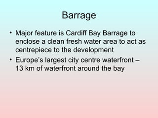 Barrage Major feature is Cardiff Bay Barrage to enclose a clean fresh water area to act as centrepiece to the development Europe’s largest city centre waterfront – 13 km of waterfront around the bay