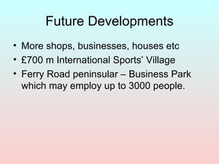 Future Developments More shops, businesses, houses etc £700 m International Sports’ Village Ferry Road peninsular – Business Park which may employ up to 3000 people.