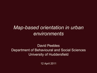 Map-based orientation in urban
environments
David Peebles
Department of Behavioural and Social Sciences
University of Huddersﬁeld
12 April 2011
 