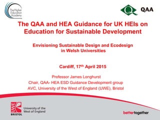 The QAA and HEA Guidance for UK HEIs on
Education for Sustainable Development
Envisioning Sustainable Design and Ecodesign
in Welsh Universities
Cardiff, 17th April 2015
Professor James Longhurst
Chair, QAA- HEA ESD Guidance Development group
AVC, University of the West of England (UWE), Bristol
 