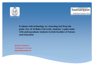 Evaluate wiki technology as e-learning tool from the
     point view of Al-Baha University students: A pilot study
     with undergraduate students in both faculties of Science
     and Education



Ibraheem Alzahrani
Southampton University
attfe2003@hotmail.com
 