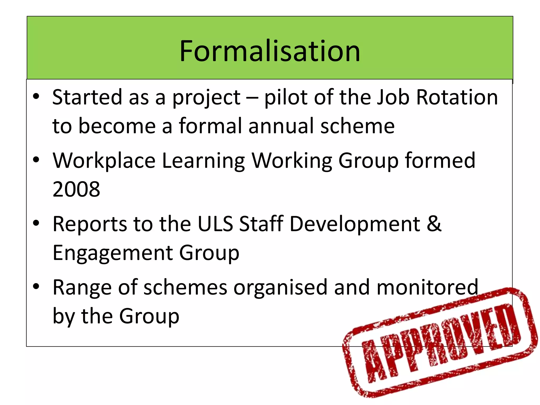 Formalisation
• Started as a project – pilot of the Job Rotation
to become a formal annual scheme
• Workplace Learning Working Group formed
2008
• Reports to the ULS Staff Development &
Engagement Group
• Range of schemes organised and monitored
by the Group
 