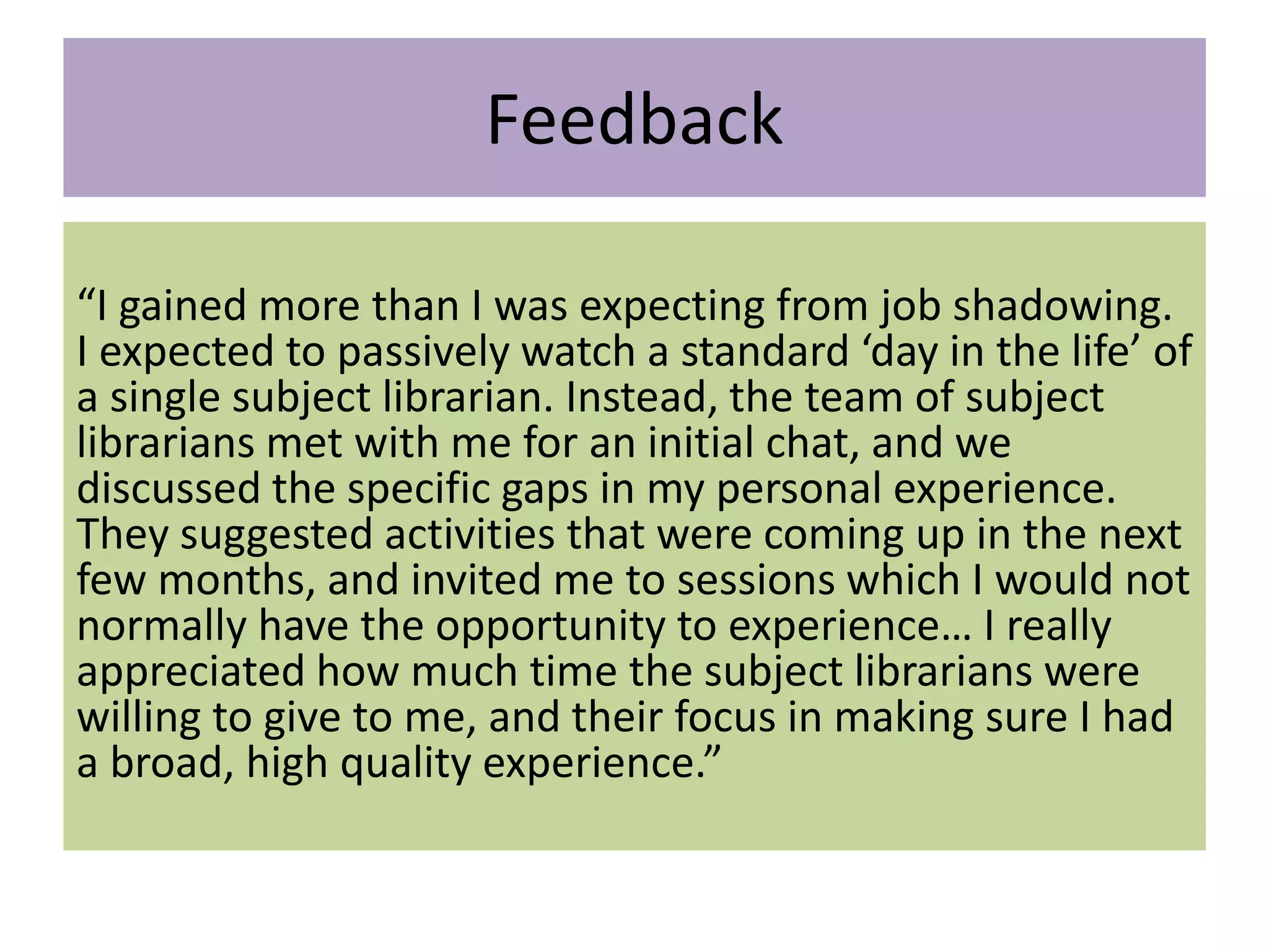 Feedback
“I gained more than I was expecting from job shadowing.
I expected to passively watch a standard ‘day in the life’ of
a single subject librarian. Instead, the team of subject
librarians met with me for an initial chat, and we
discussed the specific gaps in my personal experience.
They suggested activities that were coming up in the next
few months, and invited me to sessions which I would not
normally have the opportunity to experience… I really
appreciated how much time the subject librarians were
willing to give to me, and their focus in making sure I had
a broad, high quality experience.”
 