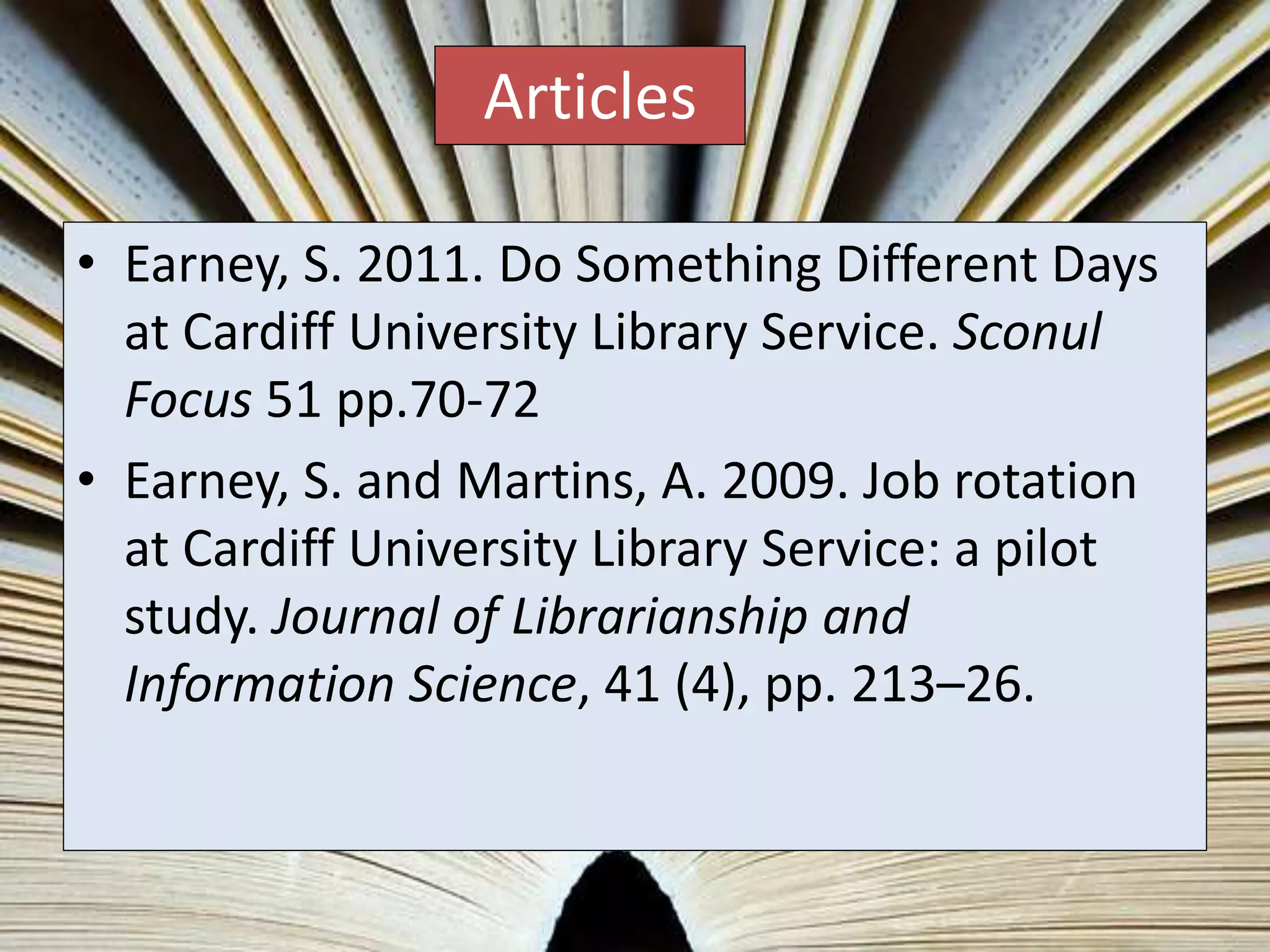 • Earney, S. 2011. Do Something Different Days
at Cardiff University Library Service. Sconul
Focus 51 pp.70-72
• Earney, S. and Martins, A. 2009. Job rotation
at Cardiff University Library Service: a pilot
study. Journal of Librarianship and
Information Science, 41 (4), pp. 213–26.
Articles
 