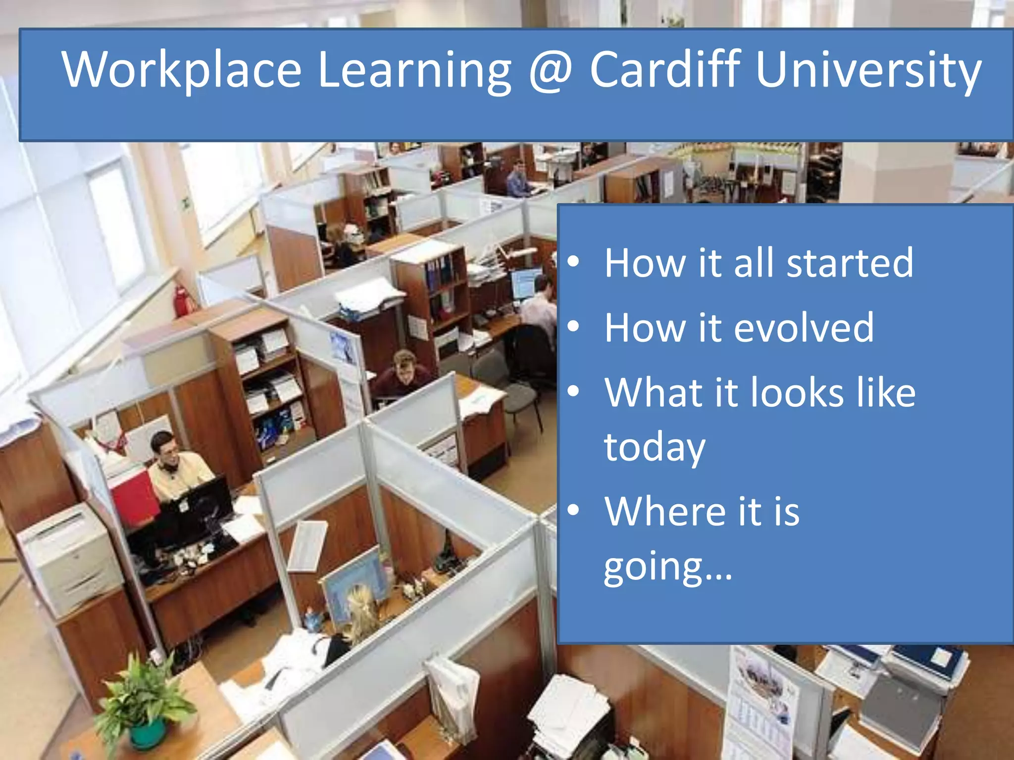 Workplace Learning @ Cardiff University
• How it all started
• How it evolved
• What it looks like
today
• Where it is
going…
 