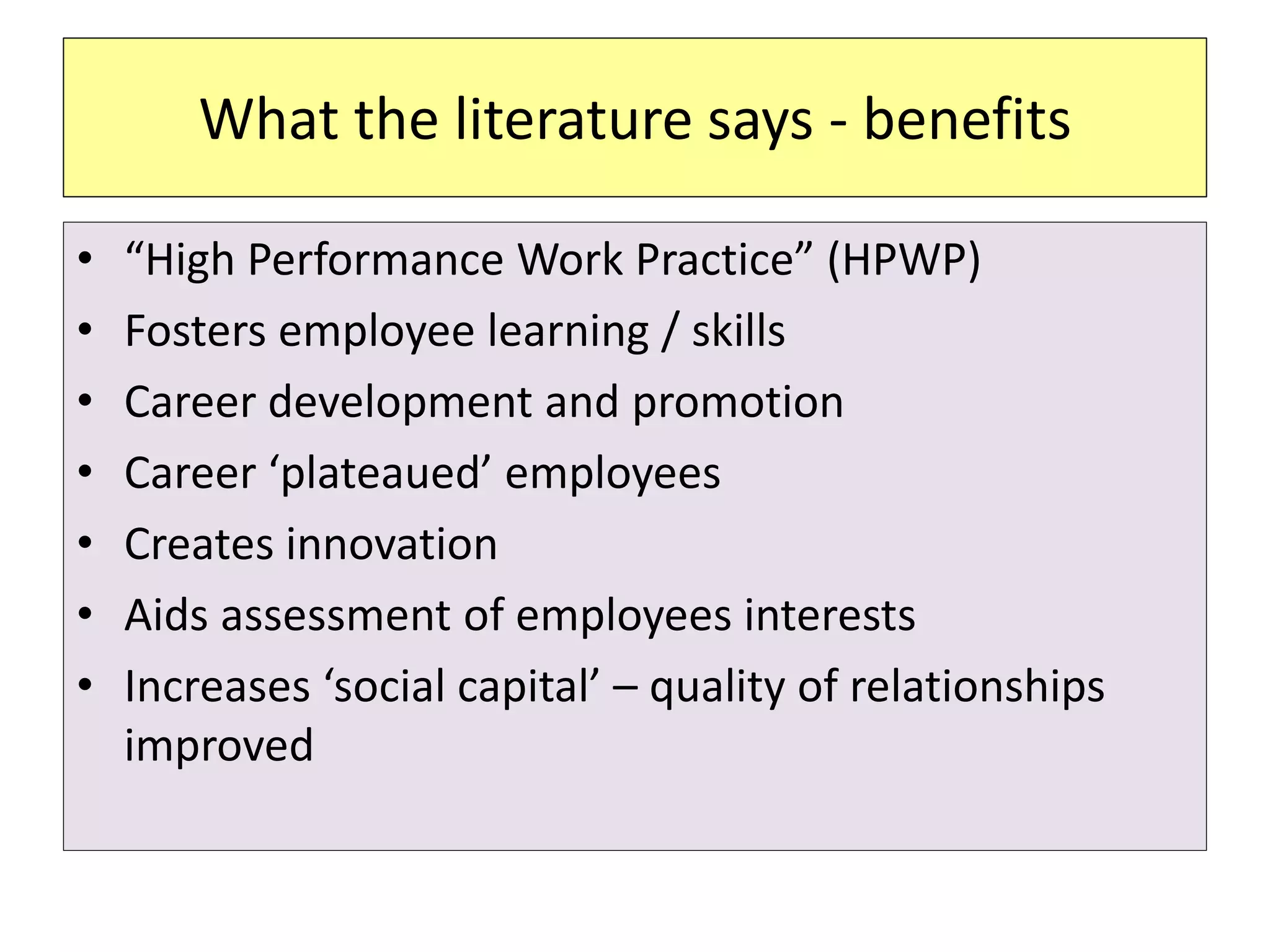 What the literature says - benefits
• “High Performance Work Practice” (HPWP)
• Fosters employee learning / skills
• Career development and promotion
• Career ‘plateaued’ employees
• Creates innovation
• Aids assessment of employees interests
• Increases ‘social capital’ – quality of relationships
improved
 