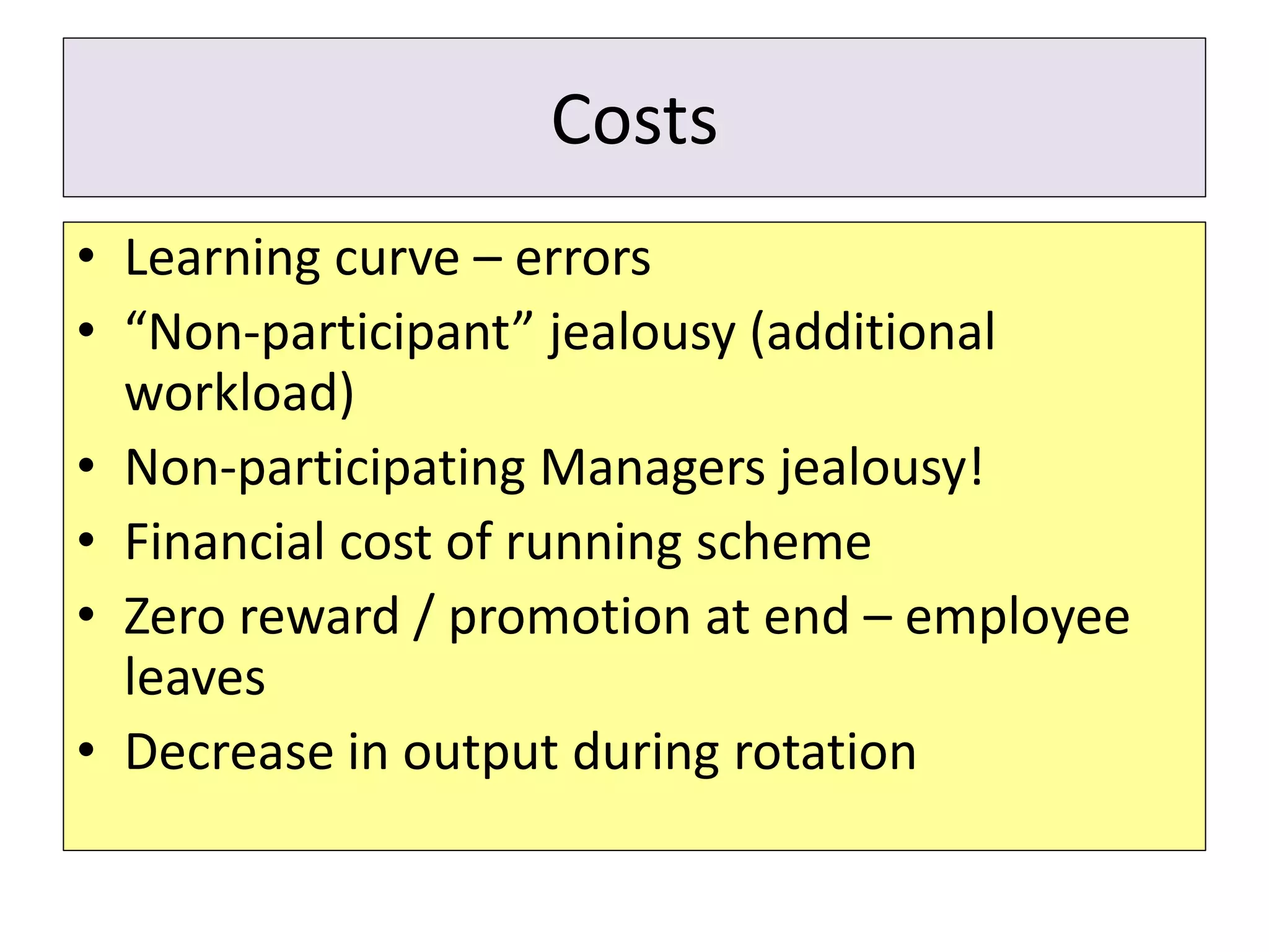 Costs
• Learning curve – errors
• “Non-participant” jealousy (additional
workload)
• Non-participating Managers jealousy!
• Financial cost of running scheme
• Zero reward / promotion at end – employee
leaves
• Decrease in output during rotation
 