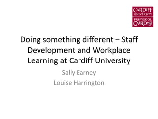 Doing something different – Staff
Development and Workplace
Learning at Cardiff University
Sally Earney
Louise Harrington
 