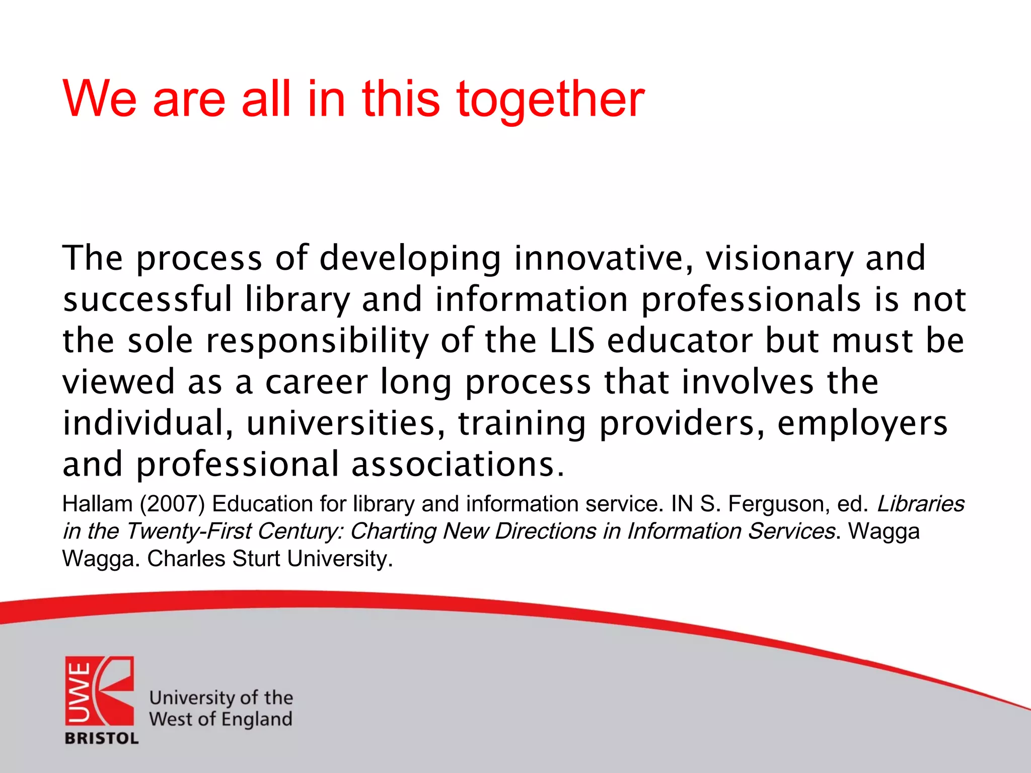 We are all in this together
The process of developing innovative, visionary and
successful library and information professionals is not
the sole responsibility of the LIS educator but must be
viewed as a career long process that involves the
individual, universities, training providers, employers
and professional associations.
Hallam (2007) Education for library and information service. IN S. Ferguson, ed. Libraries
in the Twenty-First Century: Charting New Directions in Information Services. Wagga
Wagga. Charles Sturt University.
 