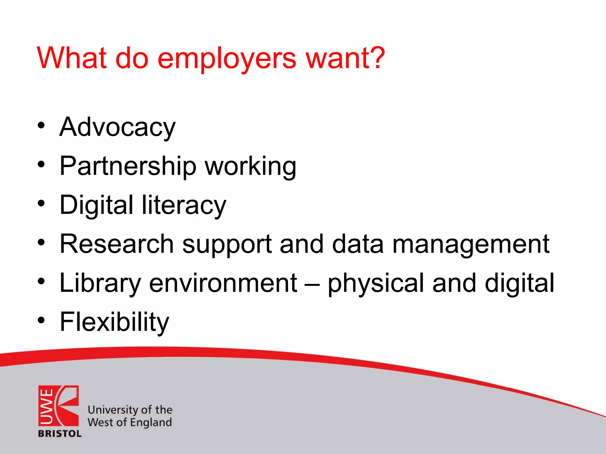 What do employers want?
• Advocacy
• Partnership working
• Digital literacy
• Research support and data management
• Library environment – physical and digital
• Flexibility
 