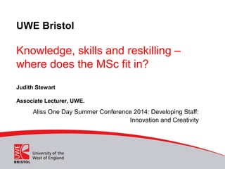 UWE Bristol
Knowledge, skills and reskilling –
where does the MSc fit in?
Judith Stewart
Associate Lecturer, UWE.
Aliss One Day Summer Conference 2014: Developing Staff:
Innovation and Creativity
 