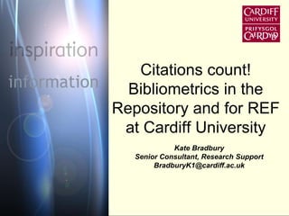 Citations count! 
Bibliometrics in the 
Repository and for REF 
at Cardiff University 
Kate Bradbury 
Senior Consultant, Research Support 
BradburyK1@cardiff.ac.uk 
 