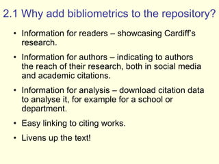 2.1 Why add bibliometrics to the repository? 
• Information for readers – showcasing Cardiff’s 
research. 
• Information for authors – indicating to authors 
the reach of their research, both in social media 
and academic citations. 
• Information for analysis – download citation data 
to analyse it, for example for a school or 
department. 
• Easy linking to citing works. 
• Livens up the text! 
 