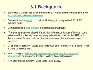 3.1 Background 
• 2008: HEFCE proposed basing the next REF mainly on bibliometric data & ran 
a consultation exercise 2007-2008. 
• Commissioned a report from Leiden University to analyse the 2001 RAE 
exercise data. 
• Commissioned a pilot exercise & expert advisory groups. 
• “The pilot exercise concluded that citation information is not sufficiently robust 
to be used formulaically or as a primary indicator of quality in the REF; but 
there is scope for such data to inform and enhance the process of expert 
review..” 
• Used citation data for outputs plus contextual data for Panel A and some Panel 
B Units of Assessment. 
• Now running an independent review of the role of metrics in research 
assessment commissioned by David Willetts & consulting again. 
• New Universities minister - Greg Clark - new policy? 
 
