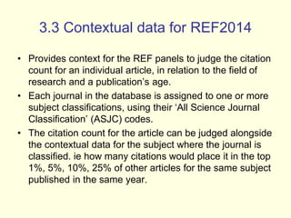 3.3 Contextual data for REF2014 
• Provides context for the REF panels to judge the citation 
count for an individual article, in relation to the field of 
research and a publication’s age. 
• Each journal in the database is assigned to one or more 
subject classifications, using their ‘All Science Journal 
Classification’ (ASJC) codes. 
• The citation count for the article can be judged alongside 
the contextual data for the subject where the journal is 
classified. ie how many citations would place it in the top 
1%, 5%, 10%, 25% of other articles for the same subject 
published in the same year. 
 