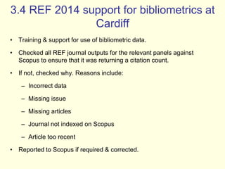 3.4 REF 2014 support for bibliometrics at 
Cardiff 
• Training & support for use of bibliometric data. 
• Checked all REF journal outputs for the relevant panels against 
Scopus to ensure that it was returning a citation count. 
• If not, checked why. Reasons include: 
– Incorrect data 
– Missing issue 
– Missing articles 
– Journal not indexed on Scopus 
– Article too recent 
• Reported to Scopus if required & corrected. 
 