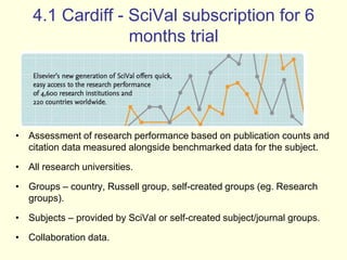 4.1 Cardiff - SciVal subscription for 6 
months trial 
• Assessment of research performance based on publication counts and 
citation data measured alongside benchmarked data for the subject. 
• All research universities. 
• Groups – country, Russell group, self-created groups (eg. Research 
groups). 
• Subjects – provided by SciVal or self-created subject/journal groups. 
• Collaboration data. 
 