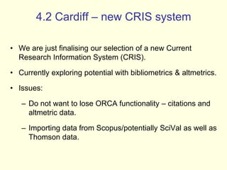 4.2 Cardiff – new CRIS system 
• We are just finalising our selection of a new Current 
Research Information System (CRIS). 
• Currently exploring potential with bibliometrics & altmetrics. 
• Issues: 
– Do not want to lose ORCA functionality – citations and 
altmetric data. 
– Importing data from Scopus/potentially SciVal as well as 
Thomson data. 
 