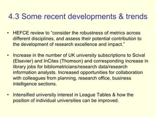 4.3 Some recent developments & trends 
• HEFCE review to “consider the robustness of metrics across 
different disciplines, and assess their potential contribution to 
the development of research excellence and impact.” 
• Increase in the number of UK university subscriptions to Scival 
(Elsevier) and InCites (Thomson) and corresponding increase in 
library jobs for bibliometricians/research data/research 
information analysts. Increased opportunities for collaboration 
with colleagues from planning, research office, business 
intelligence sections. 
• Intensified university interest in League Tables & how the 
position of individual universities can be improved. 
